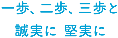 一歩、二歩、三歩と 誠実に 確実に